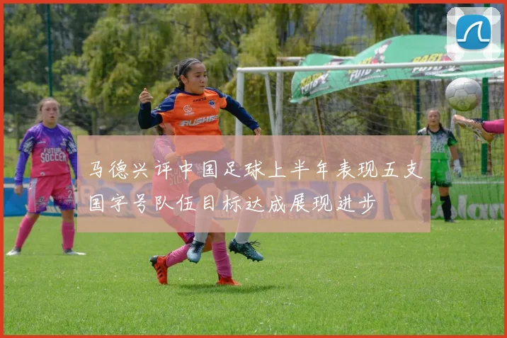 马德兴评中国足球上半年表现五支国字号队伍目标达成展现进步