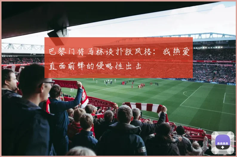 巴黎门将马林谈扑救风格：我热爱直面前锋的侵略性出击