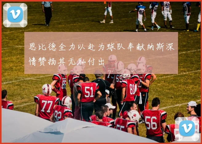 恩比德全力以赴为球队奉献纳斯深情赞扬其无私付出