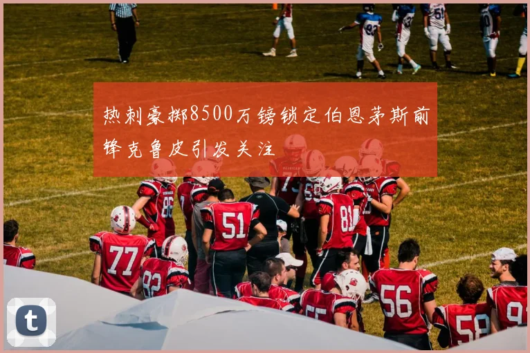 热刺豪掷8500万镑锁定伯恩茅斯前锋克鲁皮引发关注