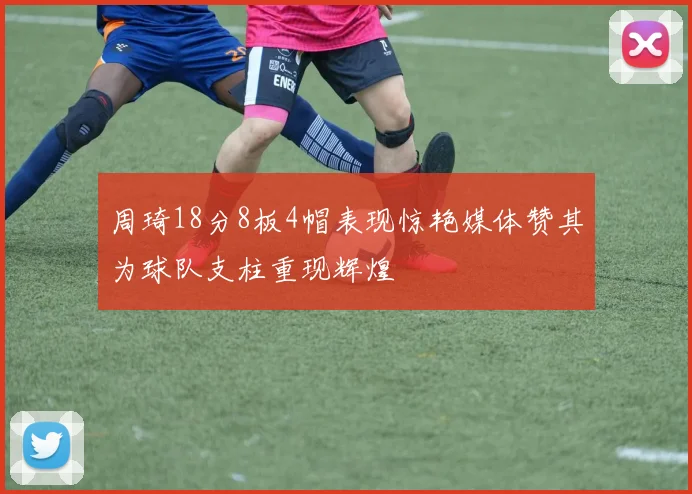 周琦18分8板4帽表现惊艳媒体赞其为球队支柱重现辉煌