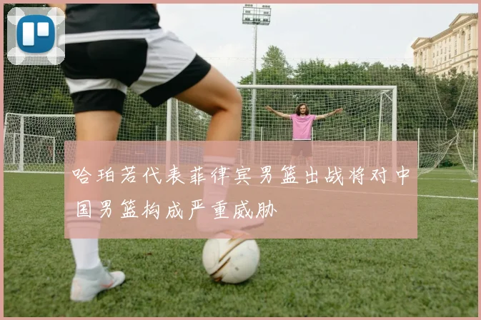 哈珀若代表菲律宾男篮出战将对中国男篮构成严重威胁