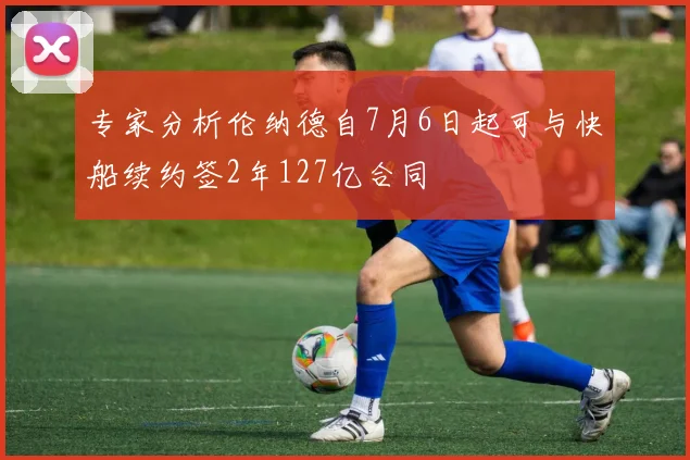 专家分析伦纳德自7月6日起可与快船续约签2年127亿合同