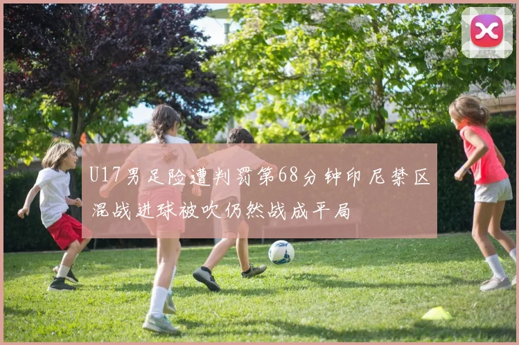 U17男足险遭判罚第68分钟印尼禁区混战进球被吹仍然战成平局