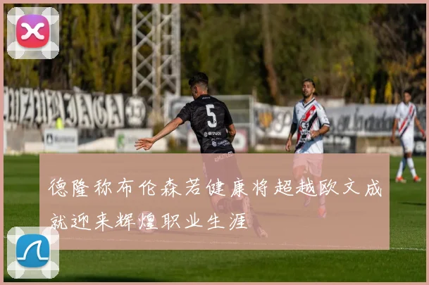 德隆称布伦森若健康将超越欧文成就迎来辉煌职业生涯