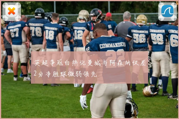 英超争冠白热化曼城与阿森纳仅差2分净胜球微弱领先