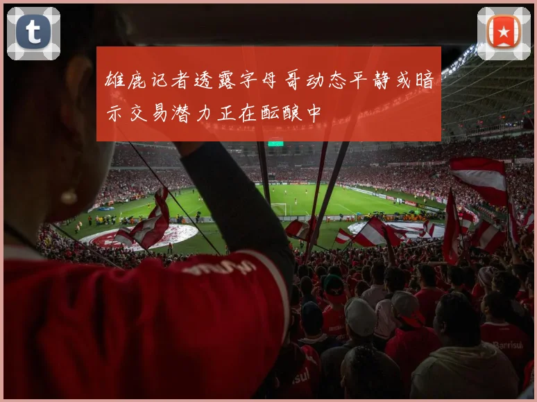 雄鹿记者透露字母哥动态平静或暗示交易潜力正在酝酿中