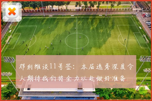 邓利维谈11号签：本届选秀深度令人期待我们将全力以赴做好准备