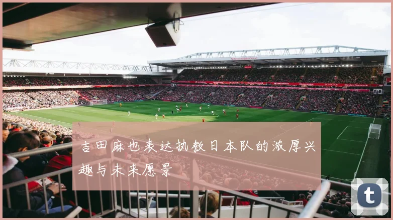 吉田麻也表达执教日本队的浓厚兴趣与未来愿景